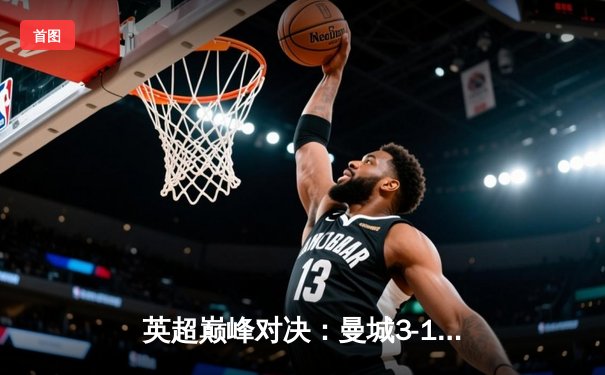 英超巅峰对决：曼城3-1逆转曼联，哈兰德双响锁定胜局