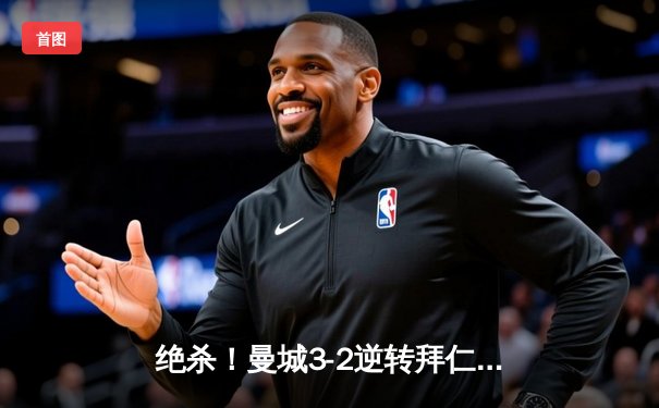 绝杀！曼城3-2逆转拜仁，哈兰德双响闪耀欧冠之夜