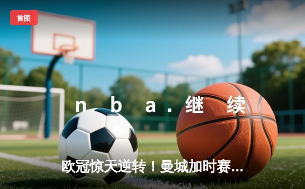 欧冠惊天逆转！曼城加时赛3-2淘汰拜仁，哈兰德双响创纪录