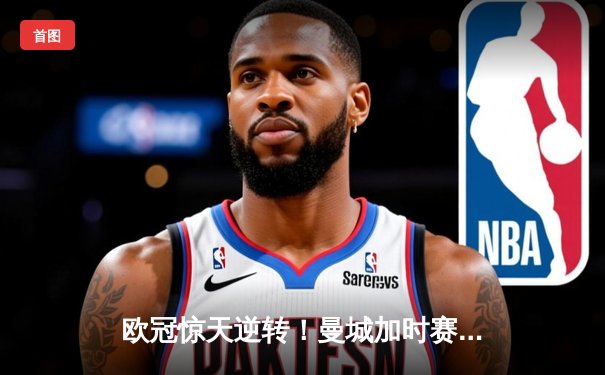 欧冠惊天逆转！曼城加时赛3-2淘汰拜仁，哈兰德独中两元创纪录