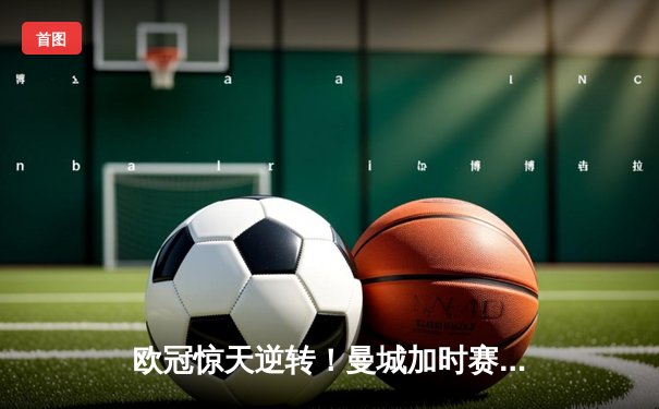 欧冠惊天逆转！曼城加时赛3-2淘汰拜仁，哈兰德独中两元创纪录